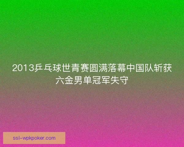 2013乒乓球世青赛圆满落幕中国队斩获六金男单冠军失守 2013乒乓球世青赛圆满落幕中国队斩获六金男单冠军失守