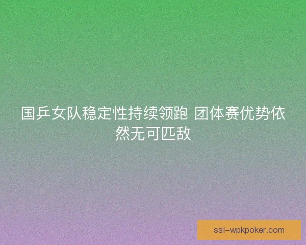 国乒女队稳定性持续领跑 团体赛优势依然无可匹敌 国乒女队稳定性持续领跑 团体赛优势依然无可匹敌