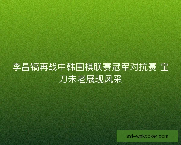 李昌镐再战中韩围棋联赛冠军对抗赛 宝刀未老展现风采