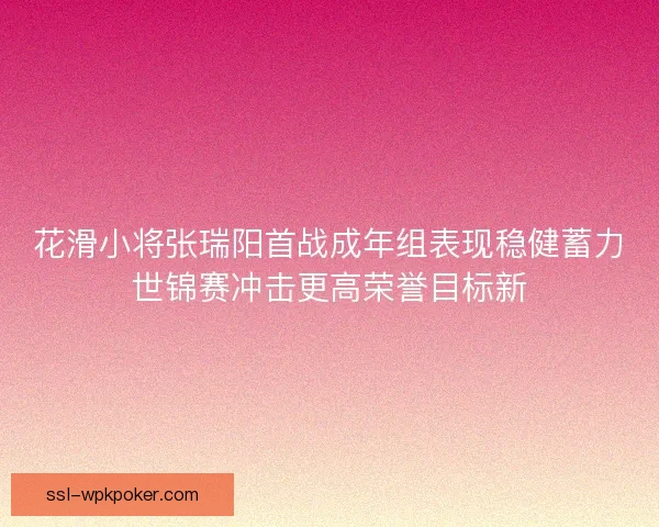 花滑小将张瑞阳首战成年组表现稳健蓄力世锦赛冲击更高荣誉目标新