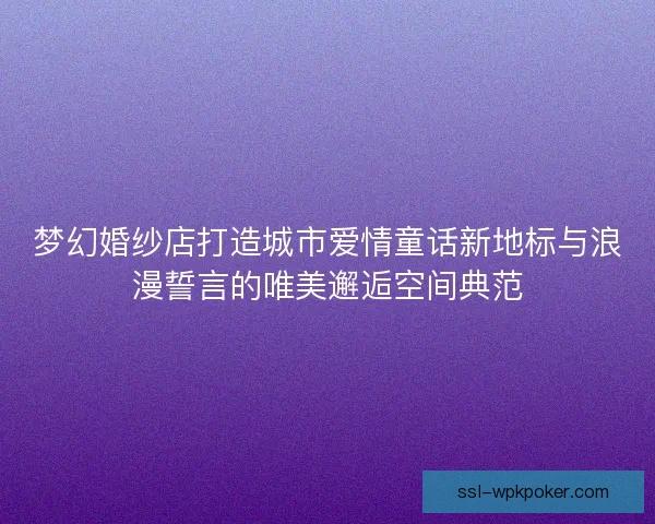 梦幻婚纱店打造城市爱情童话新地标与浪漫誓言的唯美邂逅空间典范