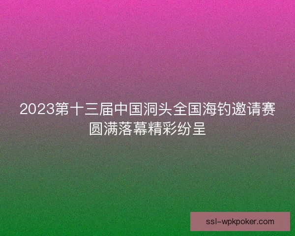 2023第十三届中国洞头全国海钓邀请赛圆满落幕精彩纷呈 2023第十三届中国洞头全国海钓邀请赛圆满落幕精彩纷呈