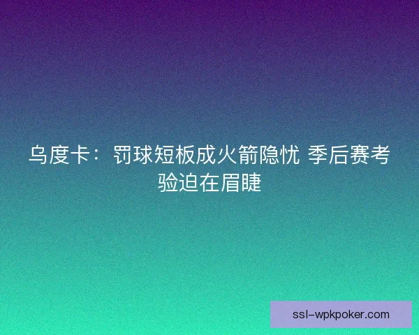 乌度卡：罚球短板成火箭隐忧 季后赛考验迫在眉睫