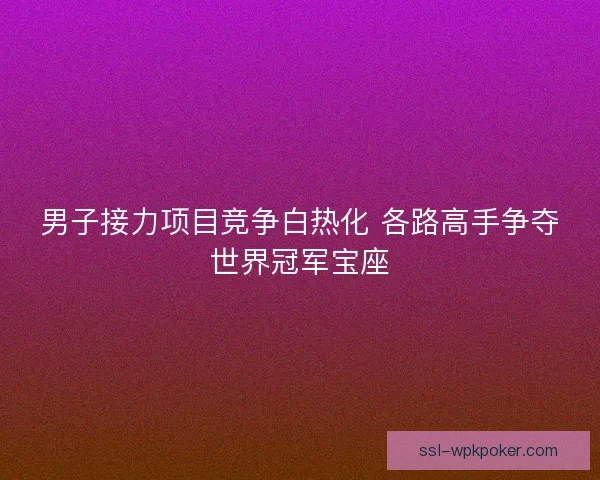 男子接力项目竞争白热化 各路高手争夺世界冠军宝座