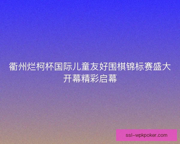 衢州烂柯杯国际儿童友好围棋锦标赛盛大开幕精彩启幕 衢州烂柯杯国际儿童友好围棋锦标赛盛大开幕精彩启幕