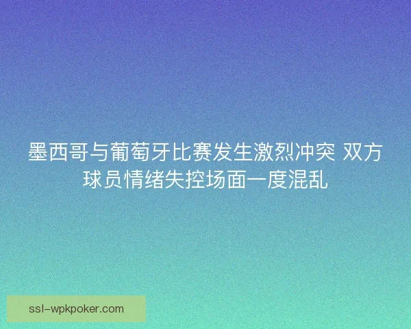 墨西哥与葡萄牙比赛发生激烈冲突 双方球员情绪失控场面一度混乱